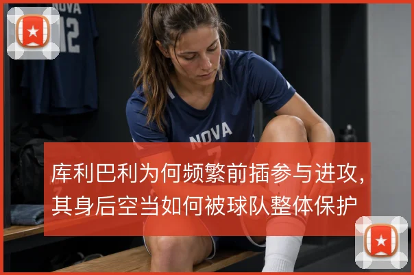 库利巴利为何频繁前插参与进攻，其身后空当如何被球队整体保护