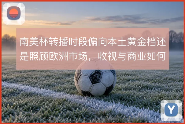 南美杯转播时段偏向本土黄金档还是照顾欧洲市场,收视与商业如何平衡