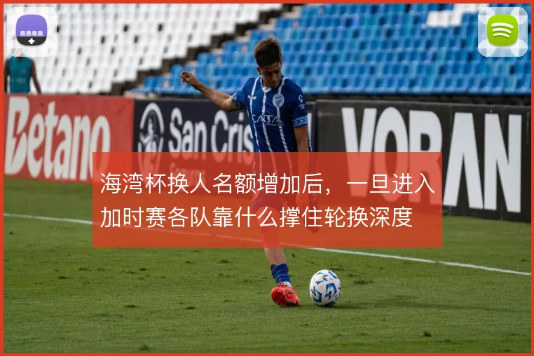 海湾杯换人名额增加后,一旦进入加时赛各队靠什么撑住轮换深度