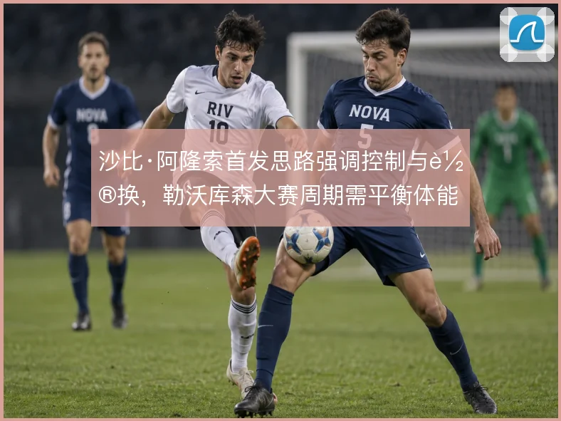 沙比·阿隆索首发思路强调控制与轮换，勒沃库森大赛周期需平衡体能分配
