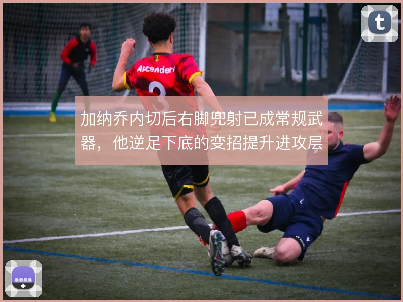 加纳乔内切后右脚兜射已成常规武器，他逆足下底的变招提升进攻层次
