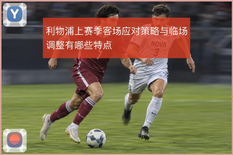 利物浦上赛季客场应对策略与临场调整有哪些特点
