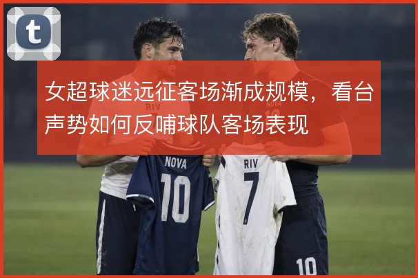 女超球迷远征客场渐成规模,看台声势如何反哺球队客场表现