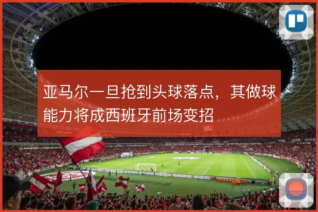 亚马尔一旦抢到头球落点,其做球能力将成西班牙前场变招