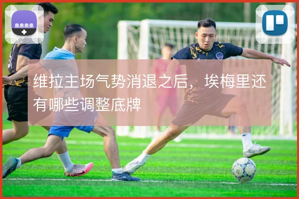 维拉主场气势消退之后,埃梅里还有哪些调整底牌