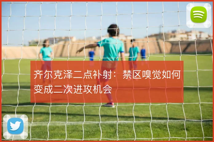 齐尔克泽二点补射：禁区嗅觉如何变成二次进攻机会