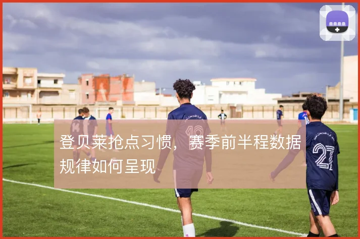 登贝莱抢点习惯,赛季前半程数据规律如何呈现