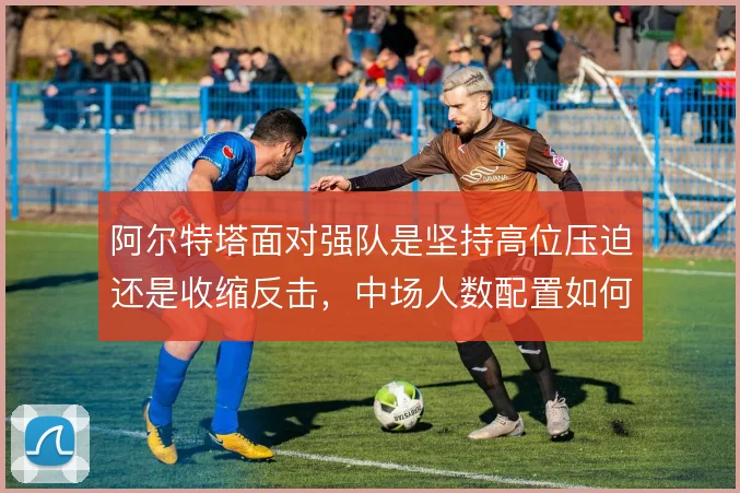 阿尔特塔面对强队是坚持高位压迫还是收缩反击，中场人数配置如何取舍