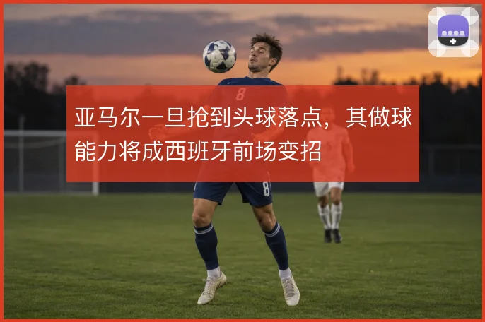 亚马尔一旦抢到头球落点,其做球能力将成西班牙前场变招