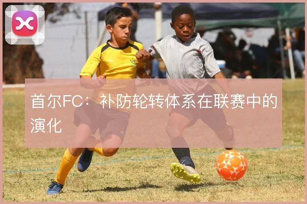 首尔FC：补防轮转体系在联赛中的演化