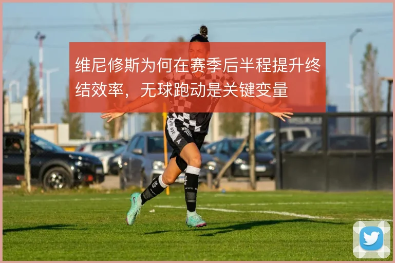 维尼修斯为何在赛季后半程提升终结效率,无球跑动是关键变量