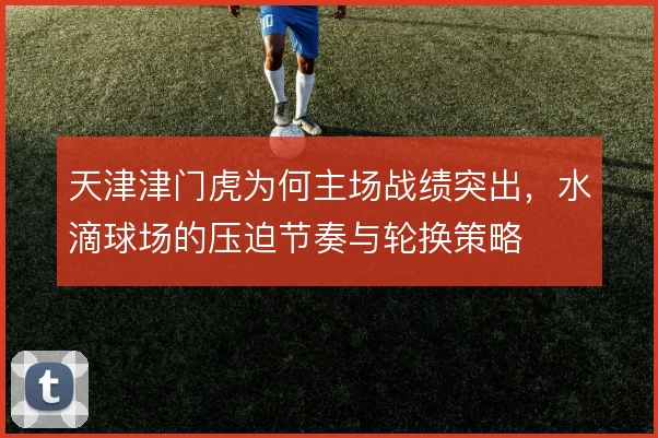 天津津门虎为何主场战绩突出,水滴球场的压迫节奏与轮换策略