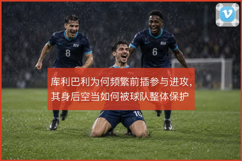 库利巴利为何频繁前插参与进攻,其身后空当如何被球队整体保护