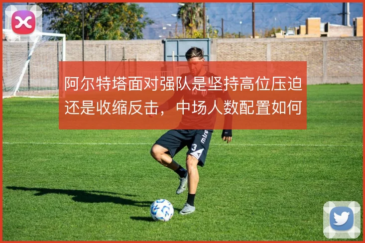 阿尔特塔面对强队是坚持高位压迫还是收缩反击,中场人数配置如何取舍