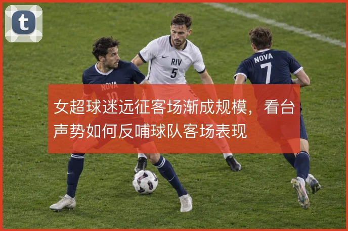 女超球迷远征客场渐成规模,看台声势如何反哺球队客场表现