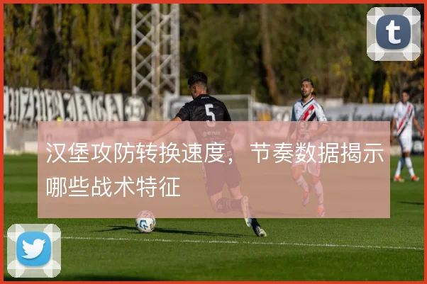 汉堡攻防转换速度,节奏数据揭示哪些战术特征