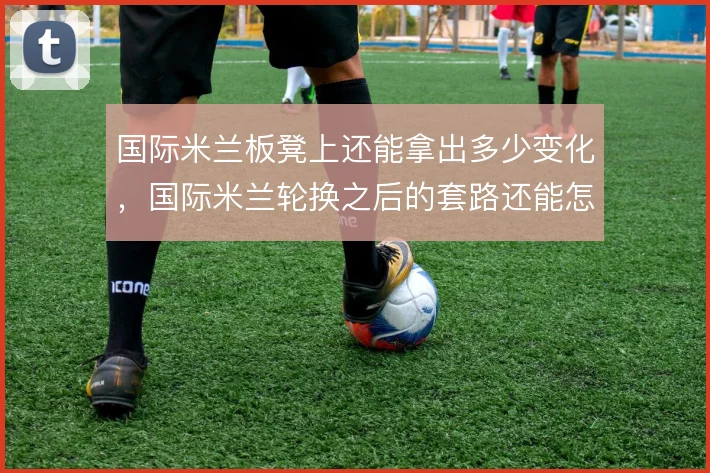 国际米兰板凳上还能拿出多少变化,国际米兰轮换之后的套路还能怎么走