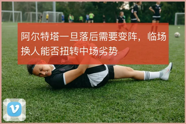 阿尔特塔一旦落后需要变阵,临场换人能否扭转中场劣势