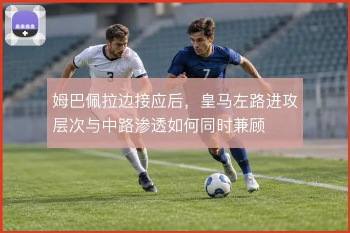 姆巴佩拉边接应后，皇马左路进攻层次与中路渗透如何同时兼顾