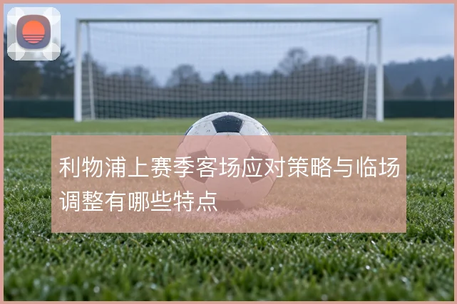 利物浦上赛季客场应对策略与临场调整有哪些特点