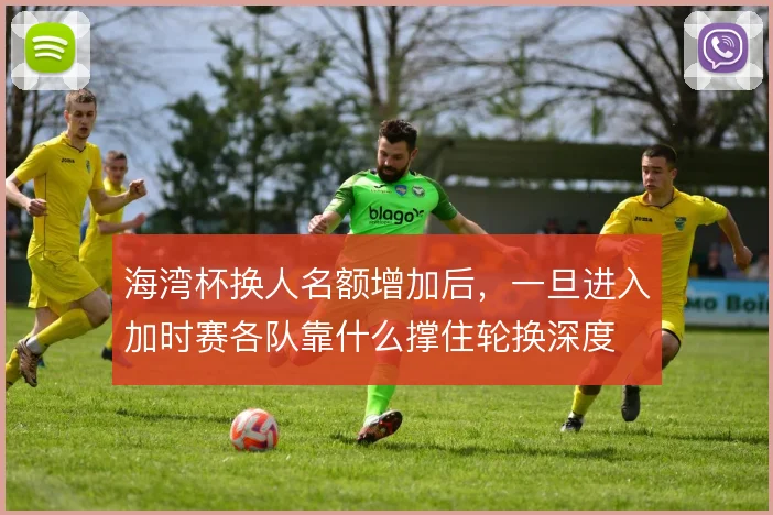海湾杯换人名额增加后,一旦进入加时赛各队靠什么撑住轮换深度