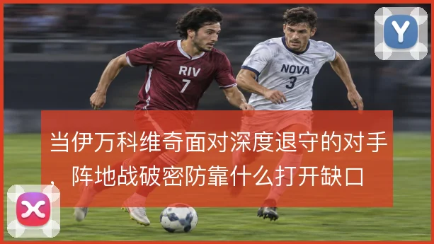 当伊万科维奇面对深度退守的对手,阵地战破密防靠什么打开缺口