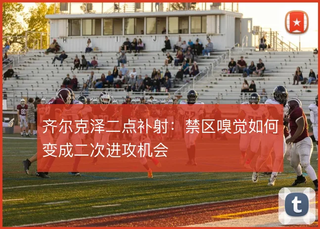 齐尔克泽二点补射：禁区嗅觉如何变成二次进攻机会