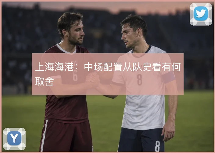 上海海港:中场配置从队史看有何取舍