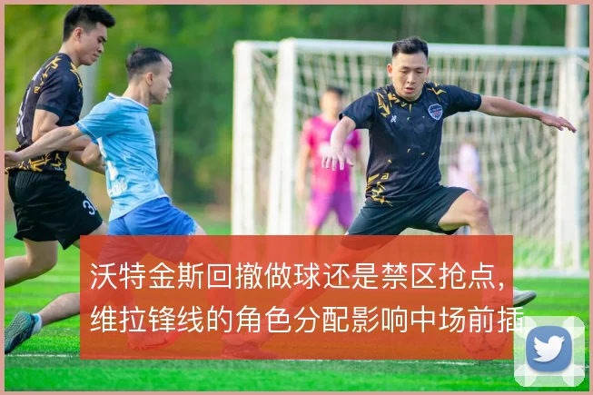 沃特金斯回撤做球还是禁区抢点,维拉锋线的角色分配影响中场前插空间