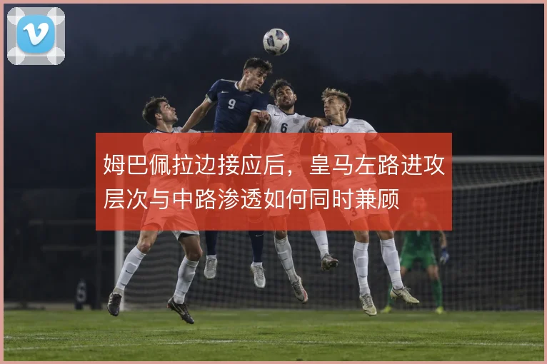姆巴佩拉边接应后，皇马左路进攻层次与中路渗透如何同时兼顾
