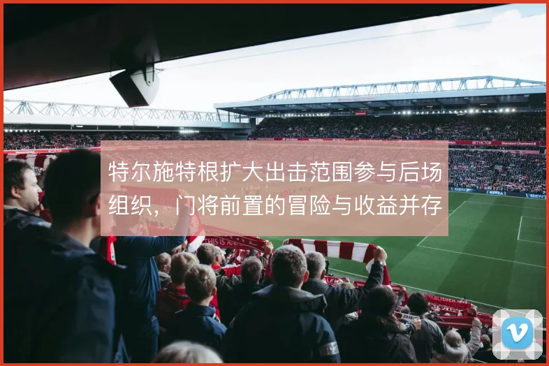 特尔施特根扩大出击范围参与后场组织,门将前置的冒险与收益并存