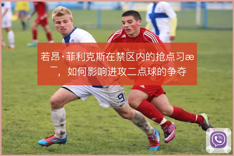 若昂·菲利克斯在禁区内的抢点习惯，如何影响进攻二点球的争夺