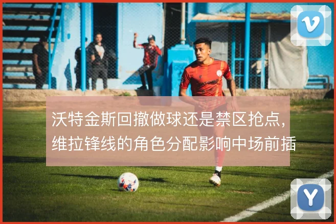 沃特金斯回撤做球还是禁区抢点,维拉锋线的角色分配影响中场前插空间