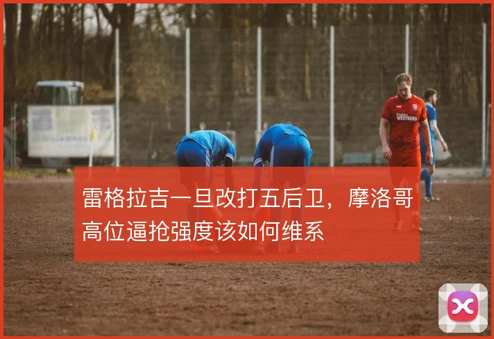 雷格拉吉一旦改打五后卫,摩洛哥高位逼抢强度该如何维系