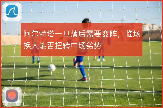 阿尔特塔一旦落后需要变阵,临场换人能否扭转中场劣势